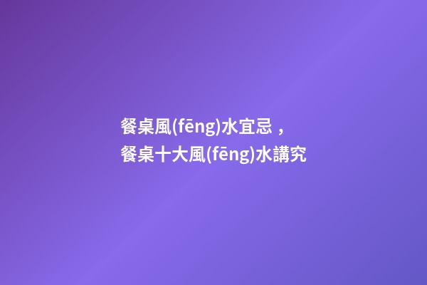餐桌風(fēng)水宜忌，餐桌十大風(fēng)水講究